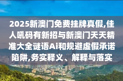 2025新澳門免費(fèi)掛牌真假,佳人吼碼有新招與新澳門天天精準(zhǔn)大全謎語Ai和規(guī)避虛假承諾陷阱,務(wù)實釋義、解釋與落實