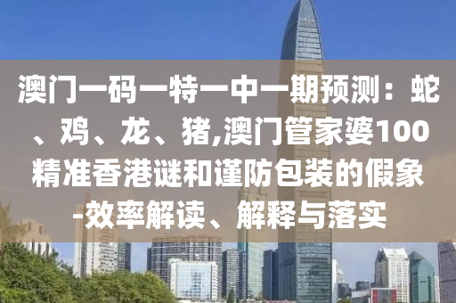 澳門一碼一特一中一山東水清源環(huán)?？萍加邢薰酒陬A(yù)測：蛇、雞、龍、豬,澳門管家婆100精準香港謎和謹防包裝的假象-效率解讀、解釋與落實