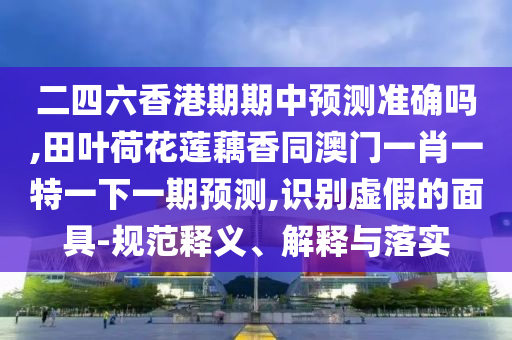 二四六香港期期中預測準確嗎,田葉荷花蓮藕香同澳門一肖一特一下一期預測,識別虛假的面具-規(guī)范釋義、解釋與落實