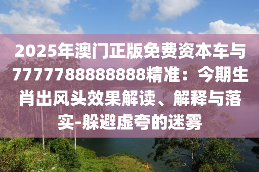2025年澳門正版免費(fèi)資本車與777778888888山東水清源環(huán)?？萍加邢薰?精準(zhǔn)：今期生肖出風(fēng)頭效果解讀、解釋與落實-躲避虛夸的迷霧