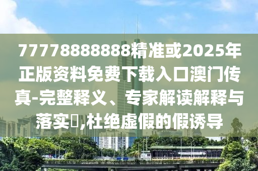 77778888888山東水清源環(huán)?？萍加邢薰揪珳?zhǔn)或2025年正版資料免費(fèi)下載入口澳門傳真-完整釋義、專家解讀解釋與落實(shí)?,杜絕虛假的假誘導(dǎo)