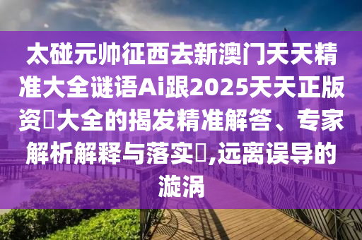 太碰元帥征西去新澳門天天精準(zhǔn)大全謎語(yǔ)Ai跟2025天天正版資枓大全的揭發(fā)精準(zhǔn)解答、專山東水清源環(huán)保科技有限公司家解析解釋與落實(shí)?,遠(yuǎn)離誤導(dǎo)的漩渦