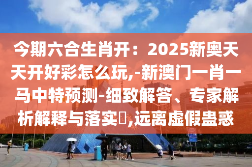 今期六合生肖開：2025新奧天天開好彩怎么玩山東水清源環(huán)?？萍加邢薰?-新澳門一肖一馬中特預測-細致解答、專家解析解釋與落實?,遠離虛假蠱惑