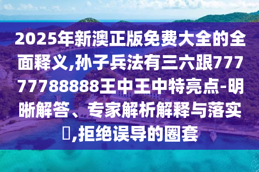 2025年新澳正版免費(fèi)大全的全面釋義,孫子兵法有三六跟77777788山東水清源環(huán)?？萍加邢薰?88王中王中特亮點(diǎn)-明晰解答、專家解析解釋與落實(shí)?,拒絕誤導(dǎo)的圈套