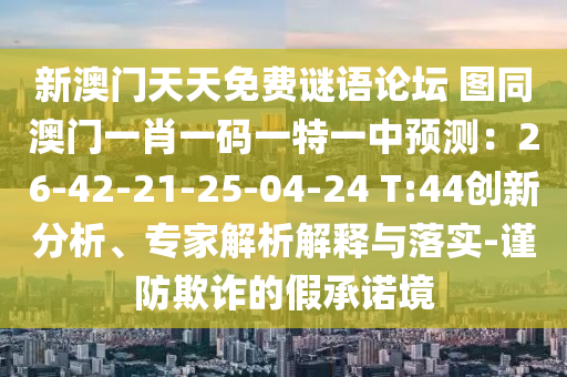新澳門天天免費(fèi)謎語論壇 圖同澳門一肖一碼一特一中預(yù)測：26-42-21-25-04-24 T:44創(chuàng)新分析、專家解析解釋與落實(shí)-謹(jǐn)防欺詐的假承諾境山東水清源環(huán)?？萍加邢薰? class=
