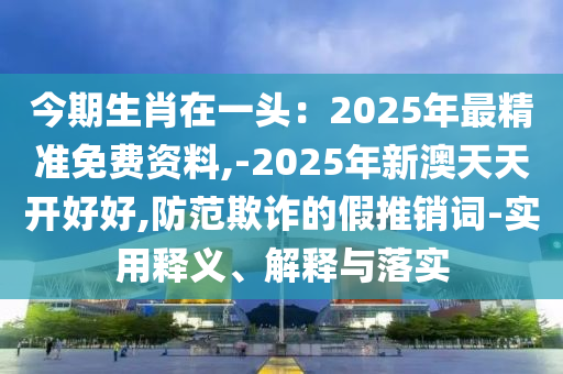 今期生山東水清源環(huán)?？萍加邢薰拘ぴ谝活^：2025年最精準(zhǔn)免費(fèi)資料,-2025年新澳天天開好好,防范欺詐的假推銷詞-實用釋義、解釋與落實