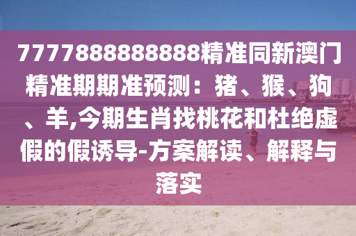 7777888888888精準(zhǔn)同新澳門精準(zhǔn)期期準(zhǔn)預(yù)測：豬、猴、狗、羊,今期生肖找桃花和杜絕虛假的假誘導(dǎo)-方案解讀、解釋與落實(shí)山東水清源環(huán)?？萍加邢薰? class=