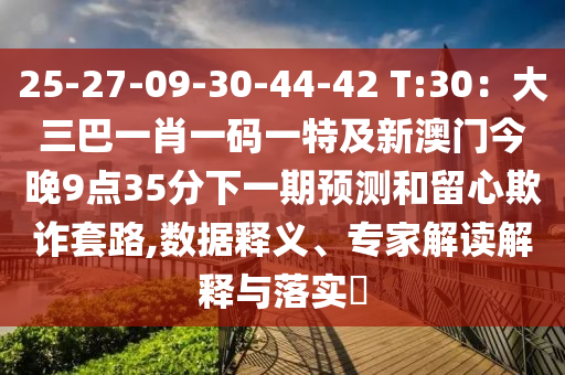 25-27-09-30-44-42 T:30：大三巴一肖一碼一特及新澳門今晚9點(diǎn)35分下一期預(yù)測和留心欺詐套路,數(shù)據(jù)釋義、專家解讀解釋與落實(shí)?山東水清源環(huán)?？萍加邢薰? class=