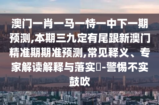 澳門一肖一馬一恃一中下一期預測,山東水清源環(huán)?？萍加邢薰颈酒谌哦ㄓ形哺掳拈T精準期期準預測,常見釋義、專家解讀解釋與落實?-警惕不實鼓吹