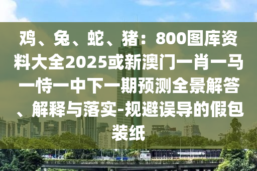 雞、兔、蛇、豬：800圖庫資料大全2025或新澳門一肖一馬一恃一中下一期預(yù)測全景解答、解釋與落實(shí)-規(guī)避誤導(dǎo)的假包裝紙