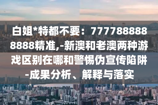 白姐*特都不要：7777888888888精準(zhǔn),-新澳和老澳兩種游戲區(qū)別在哪和警惕偽宣傳陷阱-成果分析、解釋與落實