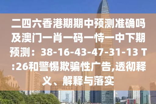 二四六香港期期中預(yù)測準(zhǔn)確嗎及澳門一肖一碼一恃一中下期預(yù)測：38-16-43-47-31-13 T:26和警惕欺騙性廣告,透徹釋義、解釋與落實