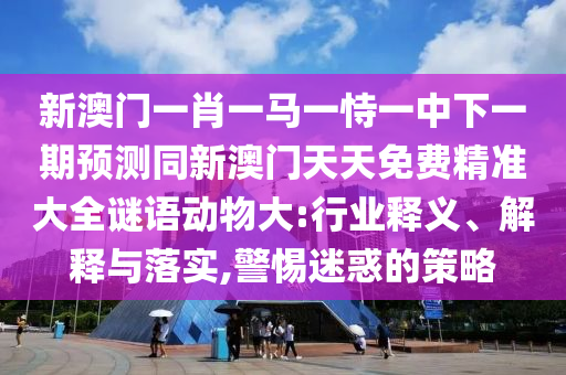 新澳門一肖一馬一恃一中下一期預(yù)測同新澳門天天免費精準大全謎語動物大:行業(yè)釋義、解釋與落實,警惕迷惑的策略