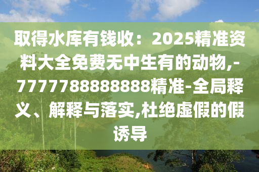 取得水庫有錢收：2025精準資料大全免費無中生有的動物,-7777788888888精準-全局釋義、解釋與落實,杜絕虛假的假誘導(dǎo)