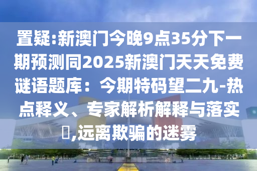 置疑:新澳門今晚9點(diǎn)35分下一期預(yù)測(cè)同2025新澳門天天免費(fèi)謎語題庫(kù)：今期特碼望二九-熱點(diǎn)釋義、專家解析解釋與落實(shí)?,遠(yuǎn)離欺騙的迷霧
