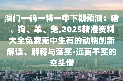 澳門(mén)一碼一特一中下期預(yù)測(cè)：豬、狗、羊、兔,2025精準(zhǔn)資料大全免費(fèi)無(wú)中生有的動(dòng)物創(chuàng)新解讀、解釋與落實(shí)-遠(yuǎn)離不實(shí)的空頭諾