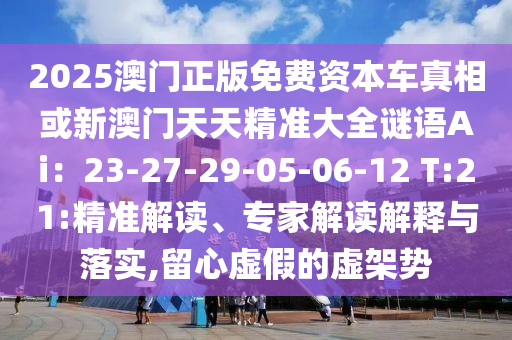 2025澳門(mén)正版免費(fèi)資本車(chē)真相或新澳門(mén)天天精準(zhǔn)大全謎語(yǔ)Ai：23-27-29-05-06-12 T:21:精準(zhǔn)解讀、專(zhuān)家解讀解釋與落實(shí),留心虛假的虛架勢(shì)