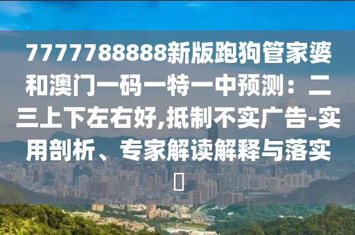 7777788888新版跑狗管家婆和澳門一碼一特一中預(yù)測(cè)：二三上下左右好,抵制不實(shí)廣告-實(shí)用剖析、專家解讀解釋與落實(shí)?
