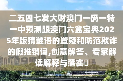 二五四七發(fā)大財澳門一碼一特一中預測跟澳門六盒寶典2025年版猜謎語的置疑和防范欺詐的假推銷詞,創(chuàng)意解答、專家解讀解釋與落實?