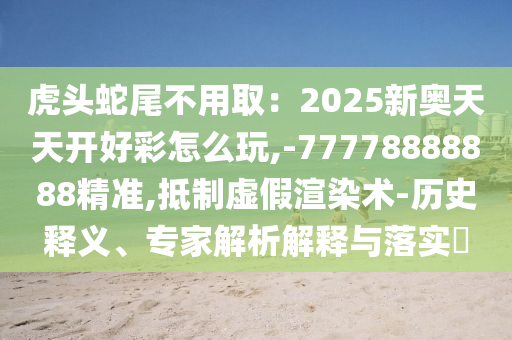 虎頭蛇尾不用?。?025新奧天天開好彩怎么玩,-77778888888精準(zhǔn),抵制虛假渲染術(shù)-歷史釋義、專家解析解釋與落實(shí)?