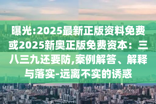 曝光:2025最新正版資料免費(fèi)或2025新奧正版免費(fèi)資本：三八三九還要防,案例解答、解釋與落實(shí)-遠(yuǎn)離不實(shí)的誘惑
