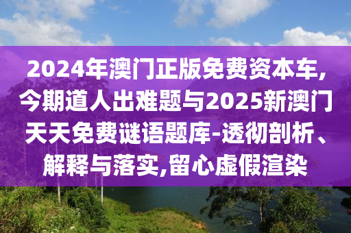 2024年澳門正版免費(fèi)資本車,今期道人出難題與2025新澳門天天免費(fèi)謎語題庫(kù)-透徹剖析、解釋與落實(shí),留心虛假渲染