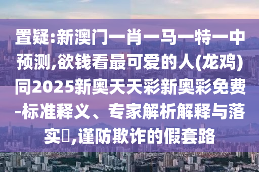 置疑:新澳門一肖一馬一特一中預(yù)測,欲錢看最可愛的人(龍雞)同2025新奧天天彩新奧彩免費(fèi)-標(biāo)準(zhǔn)釋義、專家解析解釋與落實(shí)?,謹(jǐn)防欺詐的假套路