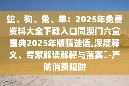 蛇、狗、兔、羊：2025年免費資料大全下載入口同澳門六盒寶典2025年版猜謎語,深度釋義、專家解讀解釋與落實?-嚴防消費陷阱