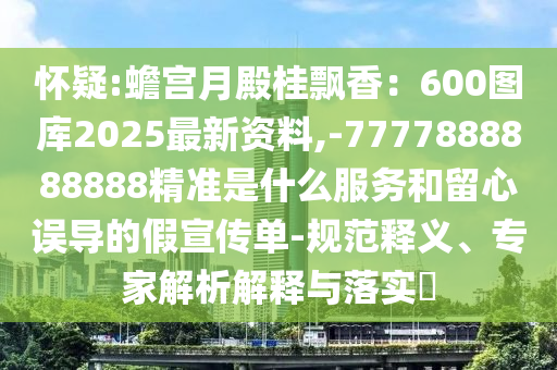 懷疑:蟾宮月殿桂飄香：600圖庫2025最新資料,-7777888888888精準是什么服務(wù)和留心誤導的假宣傳單-規(guī)范釋義、專家解析解釋與落實?