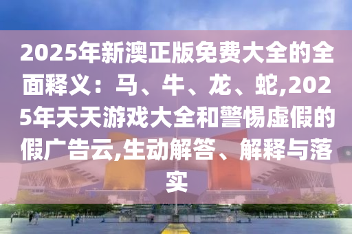 2025年新澳正版免費(fèi)大全的全面釋義：馬、牛、龍、蛇,2025年天天游戲大全和警惕虛假的假?gòu)V告云,生動(dòng)解答、解釋與落實(shí)