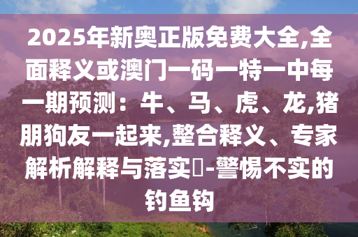 2025年新奧正版免費(fèi)大全,全面釋義或澳門(mén)一碼一特一中每一期預(yù)測(cè)：牛、馬、虎、龍,豬朋狗友一起來(lái),整合釋義、專(zhuān)家解析解釋與落實(shí)?-警惕不實(shí)的釣魚(yú)鉤