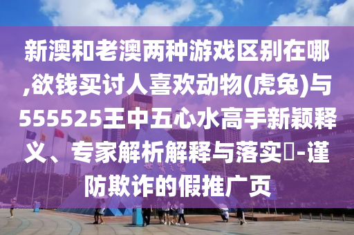 新澳和老澳兩種游戲區(qū)別在哪,欲錢(qián)買(mǎi)討人喜歡動(dòng)物(虎兔)與555525王中五心水高手新穎釋義、專(zhuān)家解析解釋與落實(shí)?-謹(jǐn)防欺詐的假推廣頁(yè)