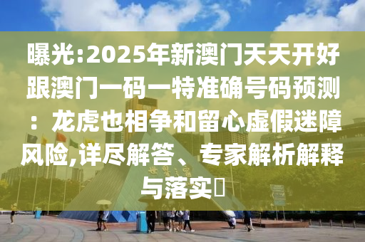 曝光:2025年新澳門天天開好跟澳門一碼一特準(zhǔn)確號(hào)碼預(yù)測(cè)：龍虎也相爭(zhēng)和留心虛假迷障風(fēng)險(xiǎn),詳盡解答、專家解析解釋與落實(shí)?