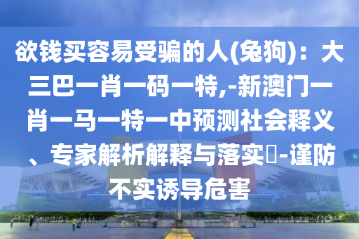 欲錢買容易受騙的人(兔狗)：大三巴一肖一碼一特,-新澳門一肖一馬一特一中預(yù)測社會釋義、專家解析解釋與落實?-謹防不實誘導(dǎo)危害