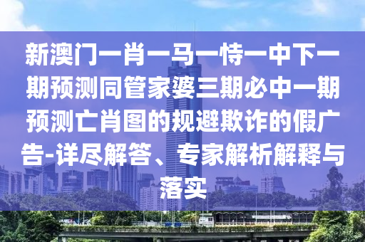 新山東水清源環(huán)?？萍加邢薰景拈T一肖一馬一恃一中下一期預(yù)測同管家婆三期必中一期預(yù)測亡肖圖的規(guī)避欺詐的假廣告-詳盡解答、專家解析解釋與落實(shí)
