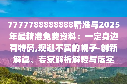 7777788888888精準與2025年最精準免費資料：一定身邊有特碼,規(guī)避不實的幌子-創(chuàng)新解讀、專家解析解釋與落實