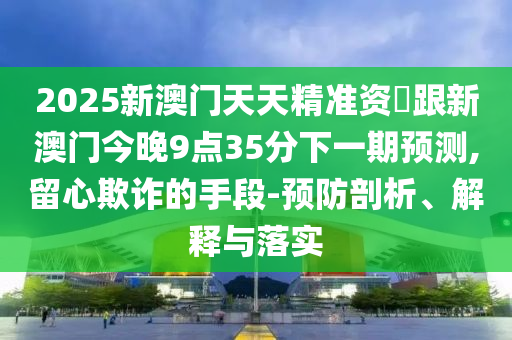2025新澳門(mén)天天精準(zhǔn)資枓跟新澳門(mén)今晚9點(diǎn)35分下一期預(yù)測(cè),留心欺詐的手段-預(yù)防剖山東水清源環(huán)?？萍加邢薰疚?、解釋與落實(shí)