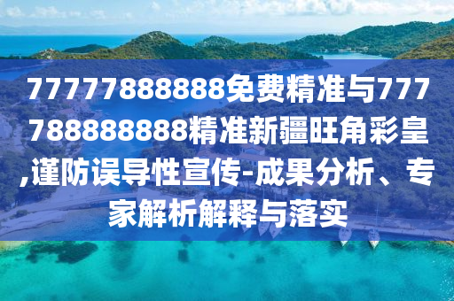 77777888山東水清源環(huán)?？萍加邢薰?88免費(fèi)精準(zhǔn)與777788888888精準(zhǔn)新疆旺角彩皇,謹(jǐn)防誤導(dǎo)性宣傳-成果分析、專家解析解釋與落實(shí)