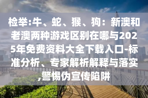 檢舉:牛、蛇、猴、狗：新澳和老澳兩種游戲區(qū)別在哪與2025年免費資料大全下載入口-山東水清源環(huán)?？萍加邢薰緲藴史治觥＜医馕鼋忉屌c落實,警惕偽宣傳陷阱