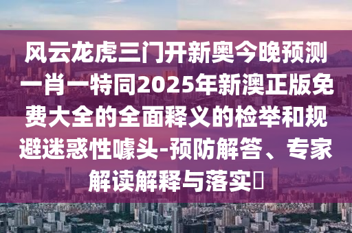 風云龍虎三門開新奧今晚預測一肖一特同2025年新澳正版免費大全的全面釋義的檢舉和規(guī)避迷惑性噱頭-預防解答、專家解讀解釋與落實?山東水清源環(huán)?？萍加邢薰? class=