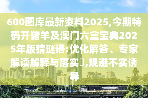 600圖庫最新資料2025,今期特碼開豬羊及澳門六盒寶典2025年版猜謎語:優(yōu)化解答、專家解讀解釋與落實?,規(guī)避不實誘導(dǎo)山東水清源環(huán)?？萍加邢薰? class=