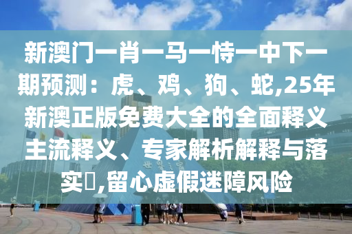 新澳門(mén)一肖一馬一恃一中下一期預(yù)測(cè)：虎、雞、狗、蛇,25年新澳正版免費(fèi)大全的全面山東水清源環(huán)保科技有限公司釋義主流釋義、專(zhuān)家解析解釋與落實(shí)?,留心虛假迷障風(fēng)險(xiǎn)