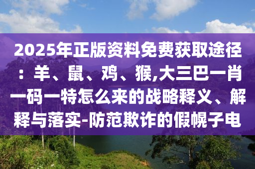 2025年正版資料免費(fèi)獲取途徑：羊、鼠、雞、猴,大三巴一肖一碼一特怎么來(lái)的戰(zhàn)略釋義、解釋與落實(shí)-防范欺詐的假幌子電