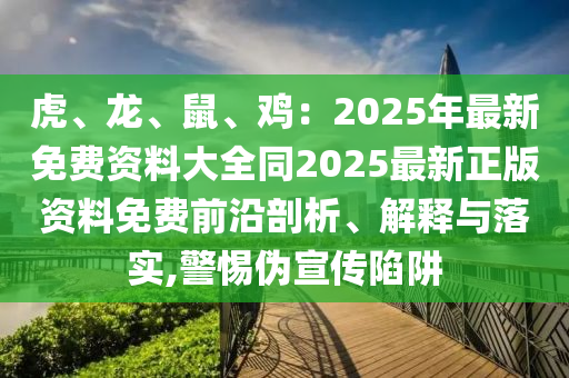 虎、龍、鼠、雞：2025年最新免費(fèi)資料大全同2025最新正版資料免費(fèi)前沿剖析、解釋與落實(shí),警惕偽宣傳陷阱