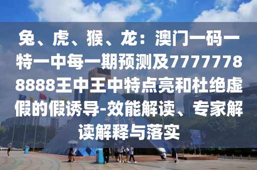兔、虎、猴、龍：澳門一碼一特一中每一期預(yù)測(cè)及77777788888王中王中特點(diǎn)亮和杜絕虛假的假誘導(dǎo)-效能解讀、專家解讀解釋與落實(shí)