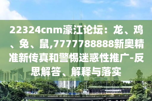22324cnm濠江論壇：龍、雞、兔、鼠,7777788888新奧精準(zhǔn)新傳真和警惕迷惑性推廣-反思解答、解釋與落實