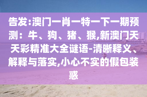 告發(fā):澳門一肖一特一下一期預(yù)測：牛、狗、豬、猴,新澳門天天彩精準大全謎語-清晰釋義、解釋與落實,小心不實的假包裝惑