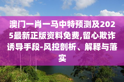澳門一肖一馬中特預(yù)測及2025最新正版資料免費,留心欺詐誘導(dǎo)手段-風控剖析、解釋與落實