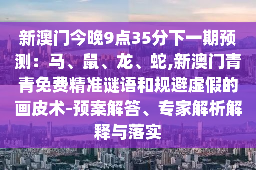 新澳門(mén)今晚9點(diǎn)35分下一期預(yù)測(cè)：馬、鼠、龍、蛇,新澳門(mén)青青免費(fèi)精準(zhǔn)謎語(yǔ)和規(guī)避虛假的畫(huà)皮術(shù)-預(yù)案解答、專家解析解釋與落實(shí)