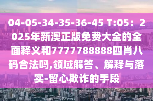 04-05-34-35-36-45 T:05：2025年新澳正版免費(fèi)大全的全面釋義和7777788888四肖八碼合法嗎,領(lǐng)域解答、解釋與落實(shí)-留心欺詐的手段
